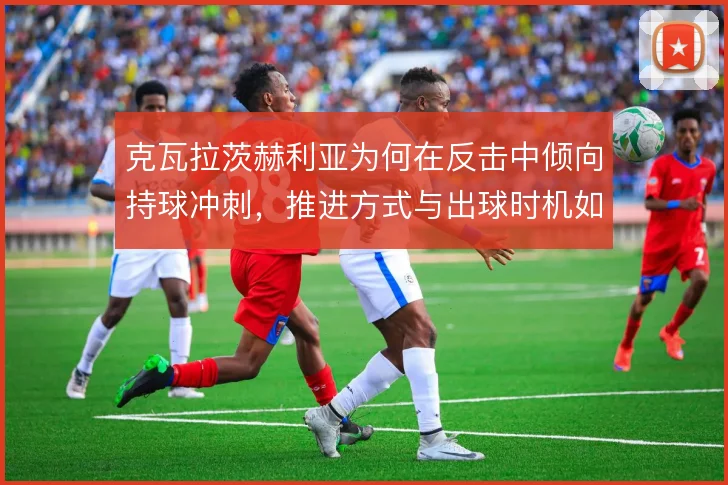 克瓦拉茨赫利亚为何在反击中倾向持球冲刺,推进方式与出球时机如何平衡