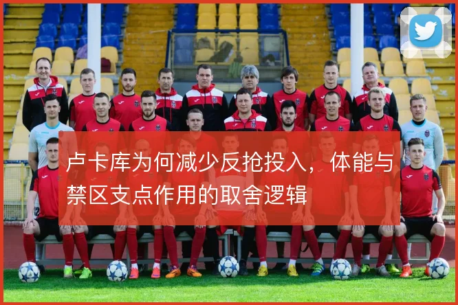卢卡库为何减少反抢投入，体能与禁区支点作用的取舍逻辑