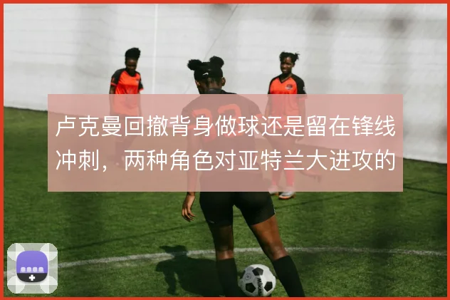 卢克曼回撤背身做球还是留在锋线冲刺，两种角色对亚特兰大进攻的影响