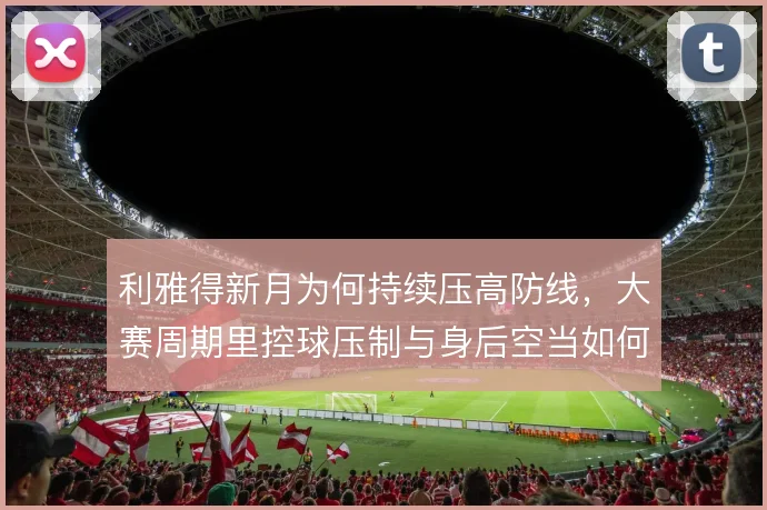 利雅得新月为何持续压高防线,大赛周期里控球压制与身后空当如何取舍