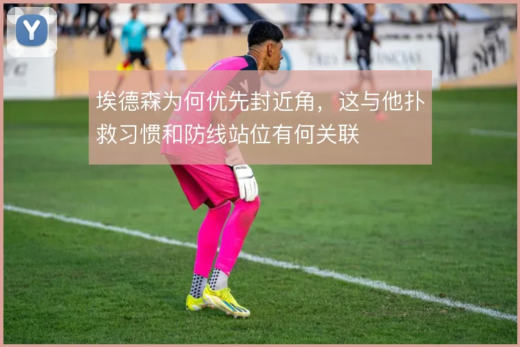 埃德森为何优先封近角，这与他扑救习惯和防线站位有何关联