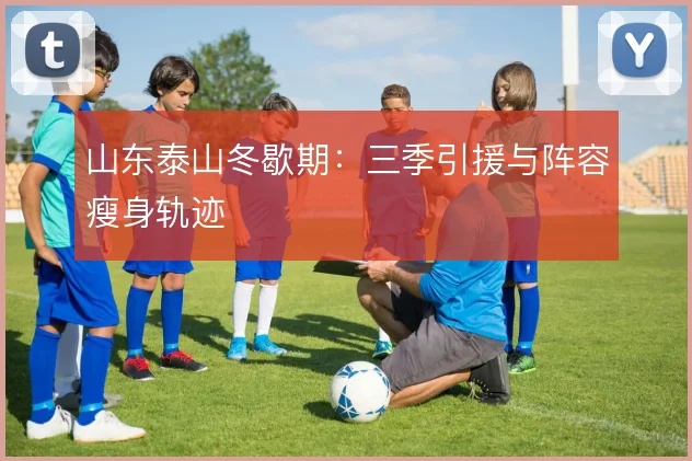 山东泰山冬歇期：三季引援与阵容瘦身轨迹
