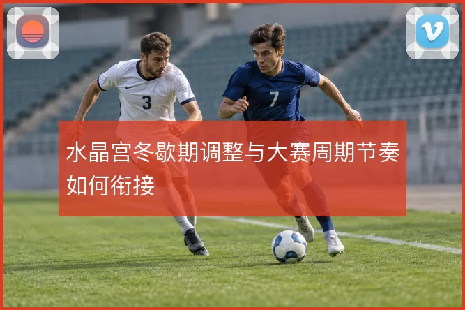 水晶宫冬歇期调整与大赛周期节奏如何衔接