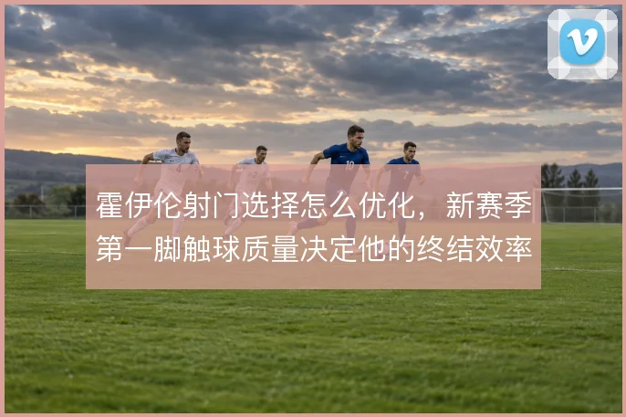霍伊伦射门选择怎么优化，新赛季第一脚触球质量决定他的终结效率