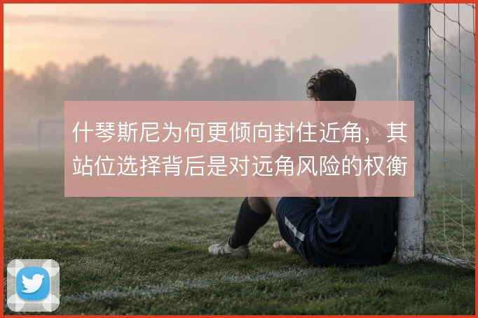 什琴斯尼为何更倾向封住近角,其站位选择背后是对远角风险的权衡