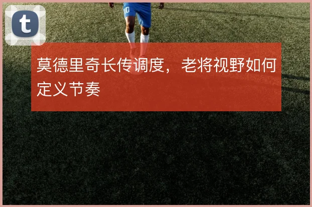 莫德里奇长传调度,老将视野如何定义节奏