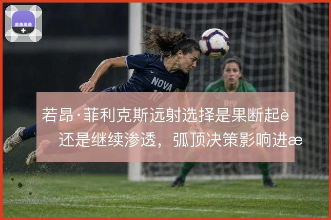 若昂·菲利克斯远射选择是果断起脚还是继续渗透，弧顶决策影响进攻效率