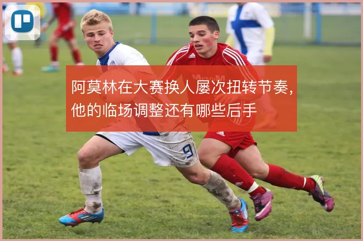 阿莫林在大赛换人屡次扭转节奏，他的临场调整还有哪些后手