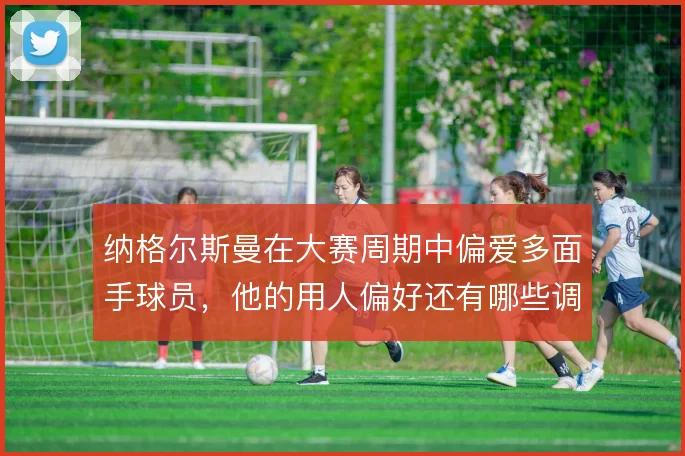 纳格尔斯曼在大赛周期中偏爱多面手球员,他的用人偏好还有哪些调整空间